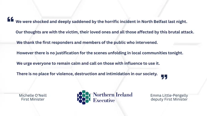 Text: We were shocked and deeply saddened by the horrific incident in North Belfast last night. Our thoughts are with the victim, their loved ones and all those affected by this brutal attack. We thank the first responders and members of the public who intervened. However there is no justification for the scenes unfolding in local communities tonight. We urge everyone to remain calm and call on those with influence to use it. There is no place for violence, destruction and intimidation in our society. Michelle O’Neill First Minister. Emma Little-Pengelly deputy First Minister
Image: Northern Ireland Executive Logo. 

