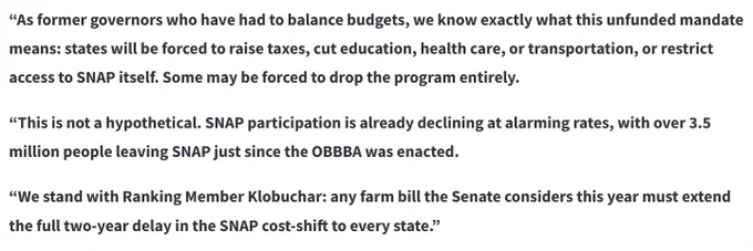 Excerpt from statement: 
"As former governors who have had to balance budgets, we know exactly what this unfunded mandate means: states will be forced to raise taxes, cut education, health care, or transportation, or restrict access to SNAP itself. Some may be forced to drop the program entirely.

“This is not a hypothetical. SNAP participation is already declining at alarming rates, with over 3.5 million people leaving SNAP just since the OBBBA was enacted.

“We stand with Ranking Member Klobuchar: any farm bill the Senate considers this year must extend the full two-year delay in the SNAP cost-shift to every state.”