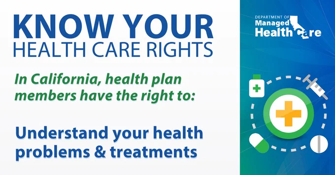 KNOW YOUR HEALTH CARE RIGHTS. In California, health plan members have the right to: Understand your health problems and treatments.