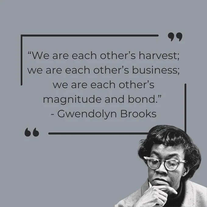 Gwendolyn Brooks was the first Black author to win the Pulitzer Prize for Poetry, and a lifelong voice for collective Black life. Let her words from "Paul Robeson" remind us that our growth is bound up in one another; our futures are shared, and community is the ground we stand on.