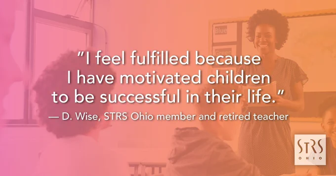 Picture of teacher and students in the background with the text "I feel fulfilled because I have motivated children to be successful in their life." - D. Wise, STRS Ohio member and retired teacher