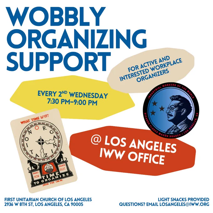 Wobbly Organizing Support flyer. Every second Wednesday, seven-thirty PM to nine o'clock PM. For active and interested workplace organizers. At Los Angeles I W W Office. First Unitarian Church of Los Angeles. Twenty-nine thirty-six West Eighth Street, Los Angeles, California. Light snacks provided. Questions? Email Los Angeles at-symbol I W W dot org.