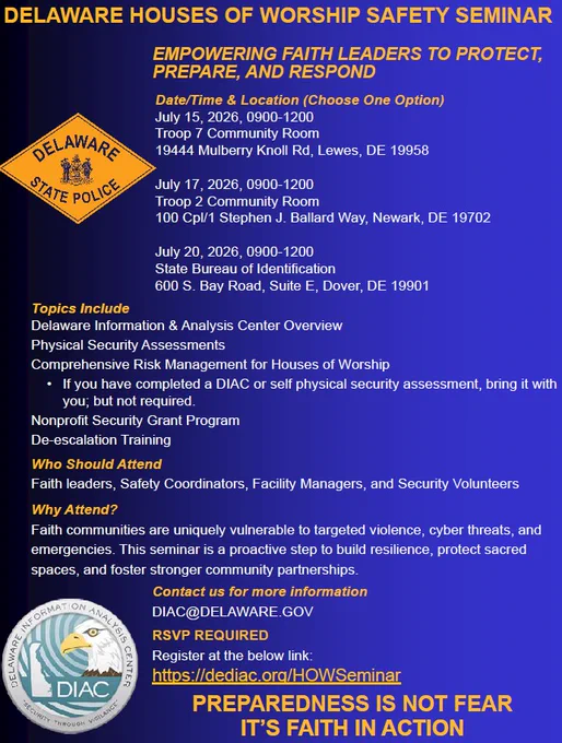 Delaware Houses of Worship Safety Seminar
Date/Time & Location (Choose One Option) 
July 15, 2026, 9:00 a.m. – 12:00 p.m.
Troop 7 Community Room
19444 Mulberry Knoll Road, Lewes, DE 19958
July 17, 2026, 9:00 a.m. – 12:00 p.m.
Troop 2 Community Room
100 Cpl/1 Stephen J. Ballard Way, Newark, DE 19702
July 20, 2026, 9:00 a.m. – 12:00 p.m.
State Bureau of Identification
600 South Bay Road, Suite E, Dover, DE 19901
Topics Include: 
• Delaware Information & Analysis Center Overview
• Physical Security Assessments
• Comprehensive Risk Management for Houses of Worship
 *If you have completed a DIAC or self-physical security assessment, bring it with you; but not required.
• Nonprofit Security Grant Program
• De-escalation Training
Who Should Attend?
Faith leaders, Safety Coordinators, Facility Managers, and Security Volunteers
Why Attend?
Faith communities are uniquely vulnerable to targeted violence, cyber threats, and emergencies. This seminar is a proactive step to build resilience, protect