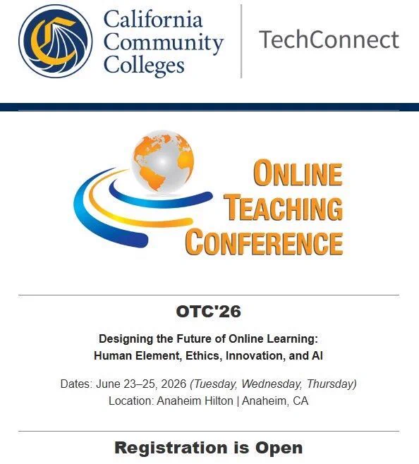California Community Colleges
TechConnect
Online
Teaching
Conference
OTC'26
Designing the Future of Online Learning:
Human Element, Ethics, Innovation, and AI
Dates: June 23-25, 2026 (Tuesday, Wednesday, Thursday)
Location: Anaheim Hilton 
Anaheim, CA
Registration is Open