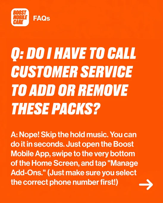 Boost Mobile FAQs: Q: Do I have to call customer service to add or remove these packs? A: No, use the Boost Mobile App. Open the app, swipe to the bottom of the Home Screen, tap \"Manage Add-Ons.\" Select correct phone number first.