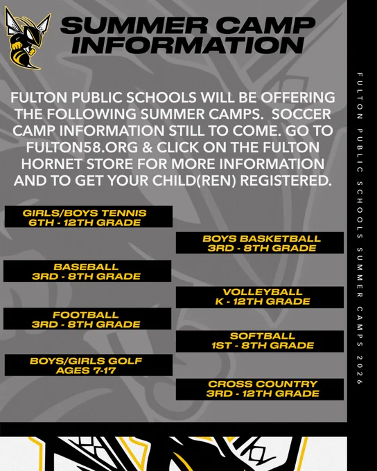 The color of the graphic is dark gray with a grayed out Fulton Hornet Logo in the background.  The right side of the graphic has a black border.  The very bottom of the graphic is white with the Fulton Hornet Logo head showing.  The Fulton Hornet Logo is pictured small in the top left corner.  Black Font..Summer Camp Information.  White Font.  Fulton Public Schools will be offering the following summer camps.  Soccer camp information still to come.  Go to Fulton58.org and Click on the Fulton Hornet Store for more information and to get your child(s) registered.  Each sport is gold font with a black box behind.  Girls/Boys Tennis 6th-12th Grade. Boys Basketball 3rd-8th Grade. Baseball 3rd-8th Grade. Volleyball K-12th Grade. Football 3rd-8th Grade. Softball 1st-8th Grade. Boys/Soccer Golf Ages 7-17. Cross Country 3rd-12th Grade. In the black border on the right side there is text stating Fulton Public Schools Summer Camps 2026.