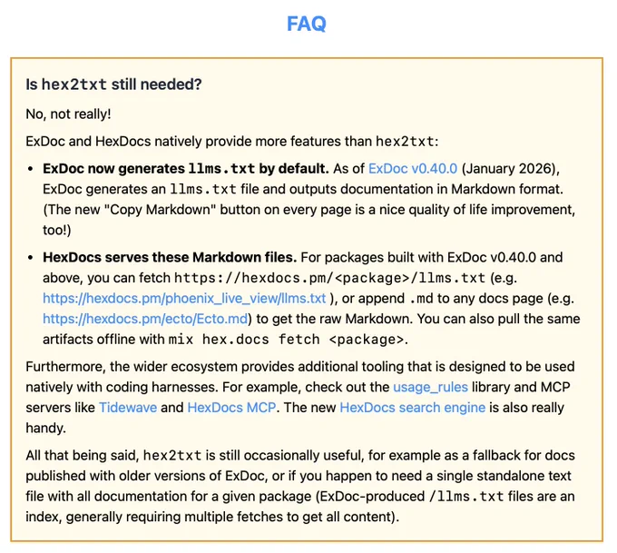 Is hex2txt still needed?
No, not really!
ExDoc and HexDocs natively provide more features than hex2txt:
ExDoc now generates llms.txt by default. As of ExDoc v0.40.0 (January 2026), ExDoc generates an llms.txt file and outputs documentation in Markdown format. (The new "Copy Markdown" button on every page is a nice quality of life improvement, too!)
HexDocs serves these Markdown files. For packages built with ExDoc v0.40.0 and above, you can fetch https://hexdocs.pm/<package>/llms.txt (e.g. https://hexdocs.pm/phoenix_live_view/llms.txt ), or append .md to any docs page (e.g. https://hexdocs.pm/ecto/Ecto.md) to get the raw Markdown. You can also pull the same artifacts offline with mix hex.docs fetch <package>.
Furthermore, the wider ecosystem provides additional tooling that is designed to be used natively with coding harnesses. For example, check out the usage_rules library and MCP servers like Tidewave and HexDocs MCP. The new HexDocs search engine is also really handy.
...snip...