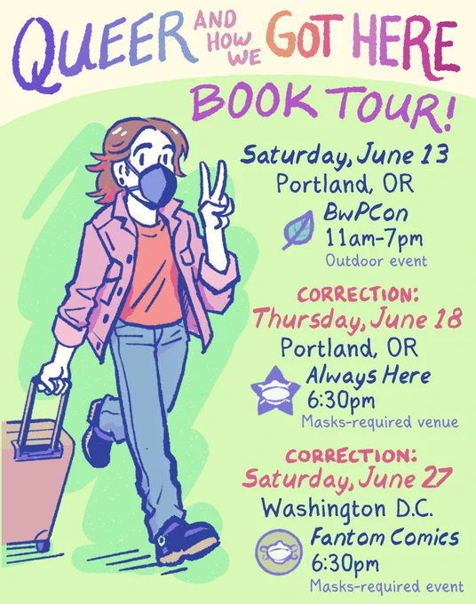 Queer and How We Got Here
BOOK TOUR!

Saturday, June 13 
Portland, OR 
BwPCon 
11am-7pm 
[outdoor event]

CORRECTION:
Thursday, June 18 
Portland, OR
Always Here 
6:30pm
masks-required venue

CORRECTION:
Saturday, June 27
Washington D.C.
Fantom Comics 
6:30pm
masks-required event

[cartoon self-portrait of me, pulling a suitcase and flashing a peace sign. I’m a white, androgynous person with a brown shag haircut, wearing a ZiMi mask, pink denim jacket, red shirt, gray jeans, and moto boots]