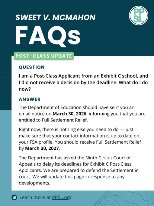Sweet v. McMahon FAQs
Post-Class Update
Question: I am a Post-Class Applicant from an Exhibit C school, and I did not receive a decision by the deadline. What do I do now?
Answer: The Department of Education should have sent you an email notice on March 30, 2026, informing you that you are entitled to Full Settlement Relief. Right now, there is nothing else you need to do -- just make sure that your contact information is up to date on your FSA profile. You should receive Full Settlement Relief by March 30, 2027. 
The Department has asked the Ninth Circuit Court of Appeals to delay its deadlines for Exhibit C Post-Class Applicants. We are prepared to defend the Settlement in court. We will update this page in response to any developments. 