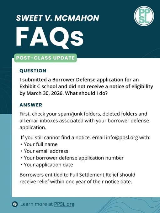 Sweet v. McMahon FAQs
Post-Class Update
Question: I submitted a Borrower Defense application for an Exhibit C school and did not receive a notice of eligibility by March 30, 2026. What should I do?
Answer: First, check your spam/junk folders, deleted folders and all email inboxes associated with your borrower defense application.

If you still cannot find a notice, email info@ppsl.org with:
• Your full name
• Your email address
• Your borrower defense application number
• Your application date

Borrowers entitled to Full Settlement Relief should receive relief within one year of their notice date.