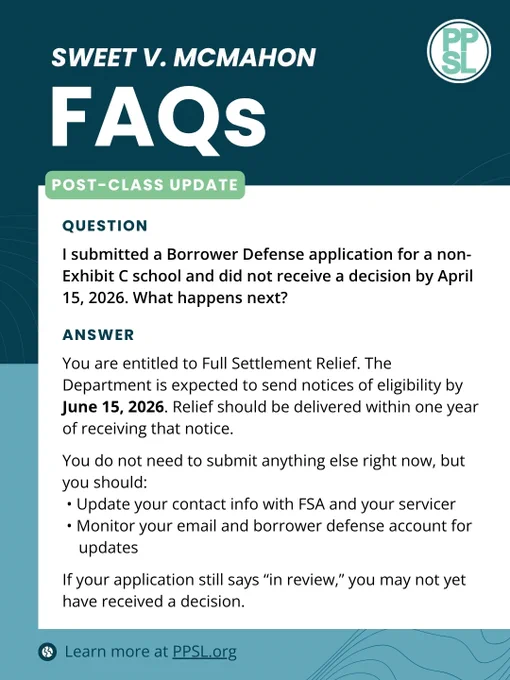 Sweet v. McMahon FAQs
Post-Class Update
Question: I submitted a Borrower Defense application for a non-Exhibit C school and did not receive a decision by April 15, 2026. What happens next?
Answer: You are entitled to Full Settlement Relief. The Department is expected to send notices of eligibility by June 15, 2026. Relief should be delivered within one year of receiving that notice.
You do not need to submit anything else right now, but you should:
• Update your contact info with FSA and your servicer
• Monitor your email and borrower defense account for
updates
If your application still says “in review,” you may not yet have received a decision.