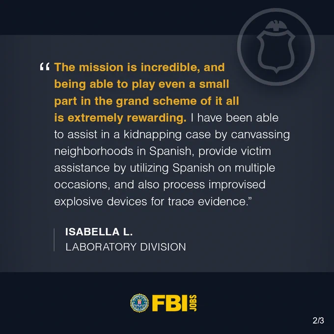 The mission is incredible, and being able to play even a small part in the grand scheme of it all is extremely rewarding. I have been able to assist in a kidnapping case by canvassing neighborhoods in Spanish, provide victim assistance by utilizing Spanish on multiple occasions, and also process improvised explosive devices for trace evidence. Isabella L., Laboratory Division. FBI Jobs logo.