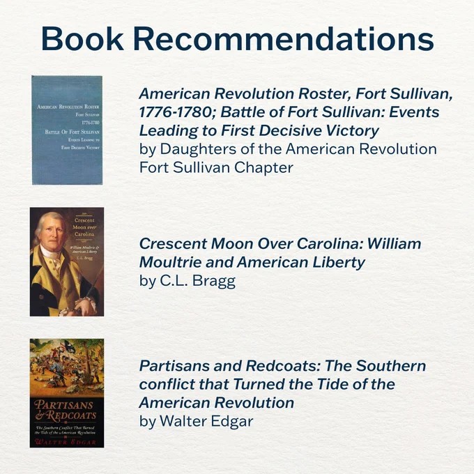 Book Recommendations
American Revolution Roster, Fort Sullivan, 1776-1780; Battle of Fort Sullivan: Events Leading to First Decisive Victory by Daughters of the American Revolution Fort Sullivan Chapter 

Crescent Moon Over Carolina: William Moultrie and American Liberty by C.L. Bragg

Partisans and Redcoats: The Southern conflict that Turned the Tide of the American Revolution
by Walter Edgar 