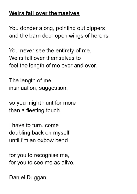 Poem
You donder along, pointing out dippers 

and the barn door open wings of herons. 


You never see the entirety of me.

Weirs fall over themselves to 

feel the length of me over and over.


The length of me, 

insinuation, suggestion,


so you might hunt for more

than a fleeting touch.


I have to turn, come 

doubling back on myself

until i’m an oxbow bend


for you to recognise me,

for you to see me as alive.


Daniel Duggan



