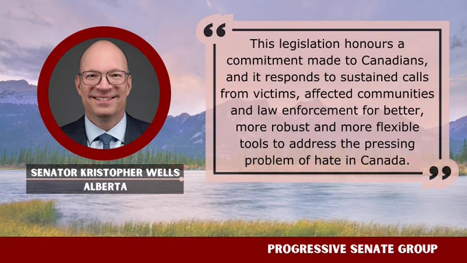 "This legislation honours a commitment made to Canadians, and it responds to sustained calls from victims, affected communities and law enforcement for better, more robust and more flexible tools to address the pressing problem of hate in Canada." Senator Kristopher Wells, Alberta, Progressive Senate Group
