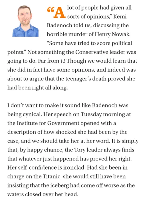 “Alot of people had given all sorts of opinions,” Kemi Badenoch told us, discussing the horrible murder of Henry Nowak. “Some have tried to score political points.” Not something the Conservative leader was going to do. Far from it! Though we would learn that she did in fact have some opinions, and indeed was about to argue that the teenager’s death proved she had been right all along.

I don’t want to make it sound like Badenoch was being cynical. Her speech on Tuesday morning at the Institute for Government opened with a description of how shocked she had been by the case, and we should take her at her word. It is simply that, by happy chance, the Tory leader always finds that whatever just happened has proved her right. Her self-confidence is ironclad. Had she been in charge on the Titanic, she would still have been insisting that the iceberg had come off worse as the waters closed over her head.