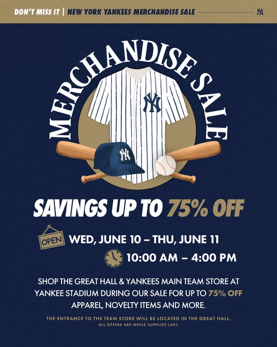 Merchandise Sale - Savings Up to 75% Off
Wednesday, June 10 – Thursday, June 11 from 10:00 AM – 4:00 PM.

Don't miss it! New York Yankees Merchandise Sale. The design features a Yankees pinstripe jersey centered above crossed baseball bats, with a Yankees cap and baseball in front.

Shop the Great Hall & Yankees Main Team Store at Yankee Stadium during our sale for up to 75% off apparel, novelty items and more.

The entrance to the Team Store will be located in the Great Hall. All offers are while supplies last.