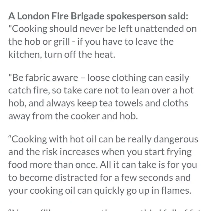 A London Fire Brigade spokesperson said: "Cooking should never be left unattended on the hob or grill - if you have to leave the kitchen, turn off the heat.

"Be fabric aware – loose clothing can easily catch fire, so take care not to lean over a hot hob, and always keep tea towels and cloths away from the cooker and hob.

“Cooking with hot oil can be really dangerous and the risk increases when you start frying food more than once. All it can take is for you to become distracted for a few seconds and your cooking oil can quickly go up in flames.