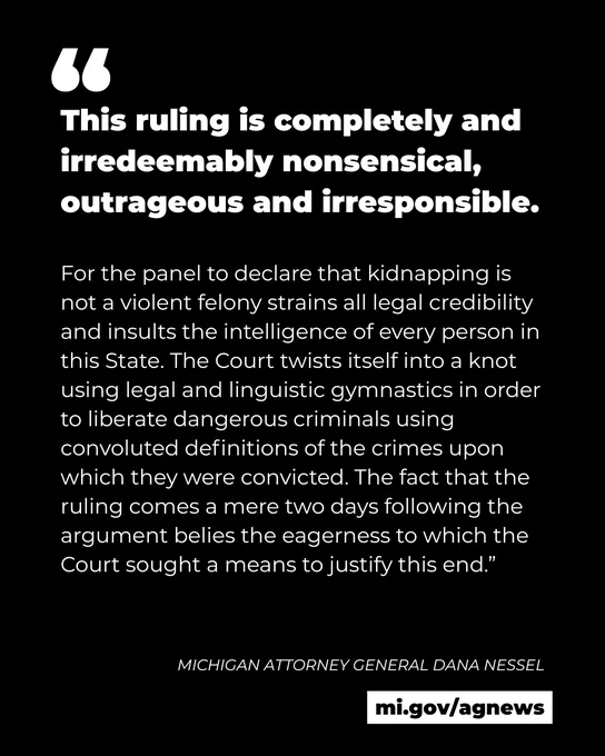 Quote from Michigan Attorney General Dana Nessel: 
This ruling is completely and irredeemably nonsensical, outrageous and irresponsible.

For the panel to declare that kidnapping is not a violent felony strains all legal credibility and insults the intelligence of every person in this State. The Court twists itself into a knot using legal and linguistic gymnastics in order to liberate dangerous criminals using convoluted definitions of the crimes upon which they were convicted. The fact that the ruling comes a mere two days following the argument belies the eagerness to which the Court sought a means to justify this end.” 