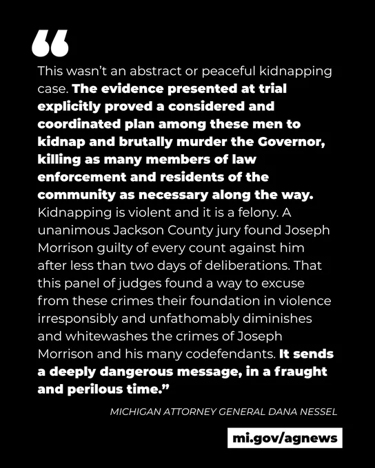 Quote from Michigan Attorney General Dana Nessel: 
"This wasn’t an abstract or peaceful kidnapping case. The evidence presented at trial explicitly proved a considered and coordinated plan among these men to kidnap and brutally murder the Governor, killing as many members of law enforcement and residents of the community as necessary along the way. Kidnapping is violent and it is a felony. A unanimous Jackson County jury found Joseph Morrison guilty of every count against him after less than two days of deliberations. That this panel of judges found a way to excuse from these crimes their foundation in violence irresponsibly and unfathomably diminishes and whitewashes the crimes of Joseph Morrison and his many codefendants. It sends a deeply dangerous message, in a fraught and perilous time.”