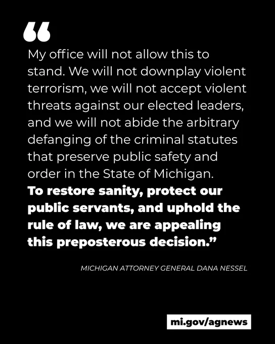 Quote from Michigan Attorney General Dana Nessel: 
"My office will not allow this to stand. We will not downplay violent terrorism, we will not accept violent threats against our elected leaders, and we will not abide the arbitrary defanging of the criminal statutes that preserve public safety and order in the State of Michigan. 
To restore sanity, protect our public servants, and uphold the rule of law, we are appealing this preposterous decision.”