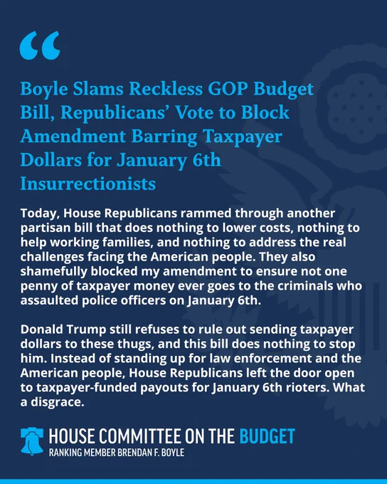 Boyle Slams Reckless GOP Budget Bill, Republicans' Vote to Block Amendment Barring Taxpayer Dollars for January 6th
Insurrectionists
Today, House Republicans rammed through another partisan bill that does nothing to lower costs, nothing to help working families, and nothing to address the real challenges facing the American people. They also shamefully blocked my amendment to ensure not one penny of taxpayer money ever goes to the criminals who assaulted police officers on January 6th.
Donald Trump still refuses to rule out sending taxpayer dollars to these thugs, and this bill does nothing to stop him. Instead of standing up for law enforcement and the American people, House Republicans left the door open to taxpayer-funded payouts for January 6th rioters. What a disgrace.