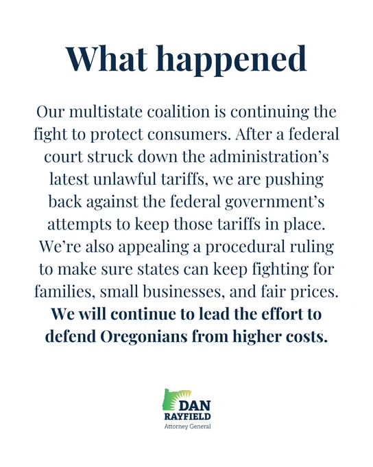Our multistate coalition is continuing the fight to protect consumers. After a federal court struck down the administration’s latest unlawful tariffs, we are pushing back against the federal government’s attempts to keep those tariffs in place. We’re also appealing a procedural ruling to make sure states can keep fighting for families, small businesses, and fair prices. We will continue to lead the effort to defend Oregonians from higher costs.
