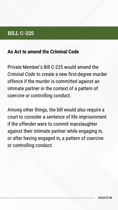  BILL C-225
 An Act to amend the Criminal Code 
 
Private Member’s Bill C-225 would amend the Criminal Code to create a new first-degree murder offence if the murder is committed against an intimate partner in the context of a pattern of coercive or controlling conduct. 

Among other things, the bill would also require a court to consider a sentence of life imprisonment if the offender were to commit manslaughter against their intimate partner while engaging in, or after having engaged in, a pattern of coercive or controlling conduct. 