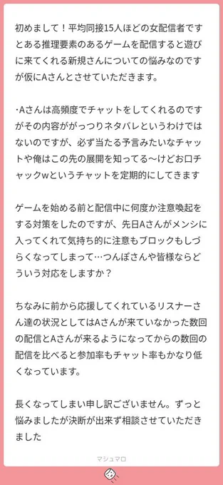 初めまして！平均同接15人ほどの女配信者です
とある推理要素のあるゲームを配信すると遊びに来てくれる新規さんについての悩みなのですが仮にAさんとさせていただきます。

･Aさんは高頻度でチャットをしてくれるのですがその内容ががっつりネタバレというわけではないのですが、必ず当たる予言みたいなチャットや俺はこの先の展開を知ってる〜けどお口チャックwというチャットを定期的にしてきます

ゲームを始める前と配信中に何度か注意喚起をする対策をしたのですが、先日Aさんがメンシに入ってくれて気持ち的に注意もブロックもしづらくなってしまって…つんぽさんや皆様ならどういう対応をしますか？

ちなみに前から応援してくれているリスナーさん達の状況としてはAさんが来ていなかった数回の配信とAさんが来るようになってからの数回の配信を比べると参加率もチャット率もかなり低くなっています。

長くなってしまい申し訳ございません。ずっと悩みましたが決断が出来ず相談させていただきました