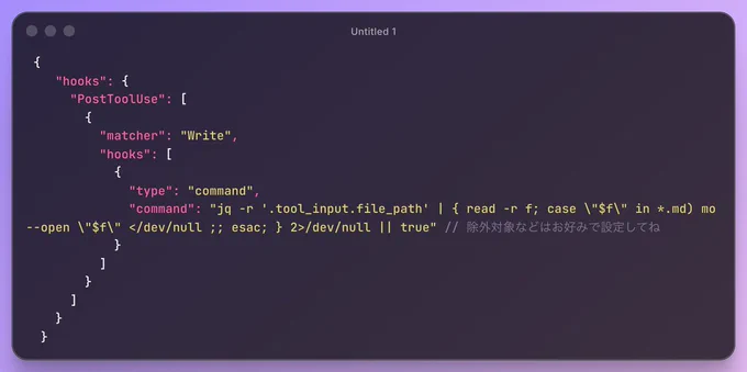  {
    "hooks": {
      "PostToolUse": [
        {
          "matcher": "Write",
          "hooks": [
            {
              "type": "command",
              "command": "jq -r '.tool_input.file_path' | { read -r f; case \"$f\" in *.md) mo --open \"$f\" </dev/null ;; esac; } 2>/dev/null || true" // 除外対象などはお好みで設定してね
            }
          ]
        }
      ]
    }
  }