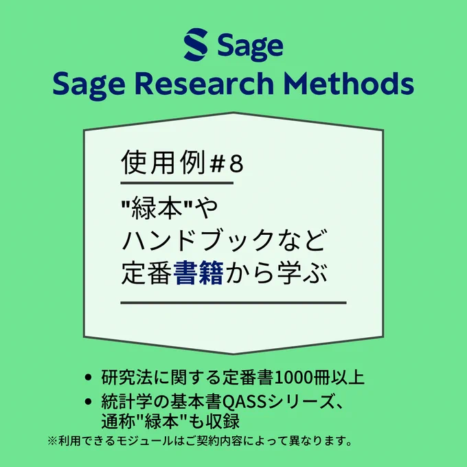Sage Research Methods
使用例#8
"緑本" やハンドブックなど定番書籍から学ぶ
・研究法に関する定番書1000冊以上
・統計学の基本書QASSシリーズ、通称"緑本"も収録
※利用できるモジュールはご契約内容によって異なります。