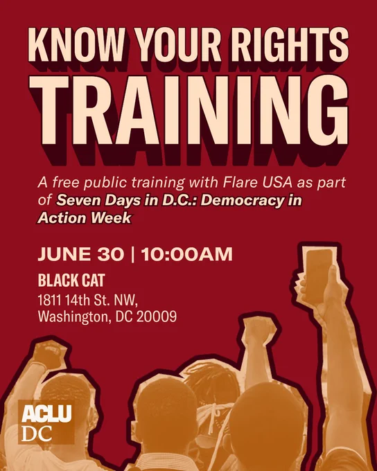 A red graphic with stylized pale orange text that reads: KNOW YOUR RIGHTS TRAINING. A free public training with Flare USA as part of Seven Days in D.C.: Democracy in Action Week. JUNE 30 | 10:00AM. BLACK CAT. 1811 14th St. NW, Washington, DC 20009.”

Below the text is a light and dark orange dual-tone image of a group of protestors holding up phones and raised fists. The ACLU-D.C. logo is in the bottom left corner.