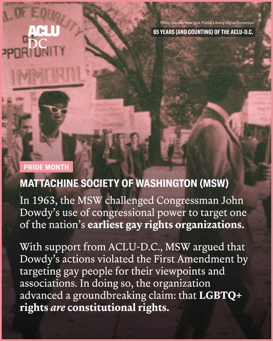 A sangria-toned photo with a pink border of LGBTQ  rights protestors. Overlayed is white text that reads: “Mattachine Society of Washington (MSW). In 1963, the MSW challenged Congressman John Dowdy’s use of congressional power to target one of the nation’s earliest gay rights organizations.

With support from ACLU-D.C., MSW argued that Dowdy’s actions violated the First Amendment by targeting gay people for their viewpoints and associations. In doing so, the organization advanced a groundbreaking claim: that LGBTQ  rights are constitutional rights.

Pride Month. 65 Years (And Counting) of the ACLU-D.C. Photo Source: New York Public Library Digital Collection.”

The ACLU-D.C. logo is in the top left corner.