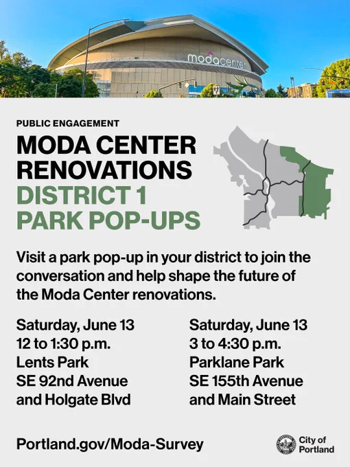 Photo of the Moda Center. Text reads “Public Engagement: Moda Center Renovations District 1 Park Pop-Ups. Visit a park pop-up in your district to join the conversation and help shape the future of the Moda Center renovations. Saturday, June 13, 12 to 1:30pm, Lents Park, SE 92nd Avenue and Holgate Blvd. Saturday, June 13, 3 to 4:30pm, Parklane Park, SE 155th Avenue and Main Street. Portland.gov/Moda-Survey.” City of Portland seal and wordmark.