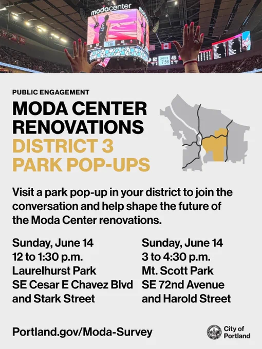 Photo of the jumbotron inside of the Moda Center during a Portland Fire game. Text reads “Public Engagement: Moda Center Renovations, District 3 Park Pop-Ups. Visit a park pop-up in your district to join the conversation and help shape the future of the Moda Center renovations. Sunday, June 14, 12 to 1:30pm, Laurelhurst Park, SE Cesar E Chavez Blvd and Stark Street. Sunday, June 14, 3 to 4:30pm, Mt. Scott Park, SE 72nd Ave and Harold Street. Portland.gov/Moda-Survey.” City of Portland seal and wordmark.