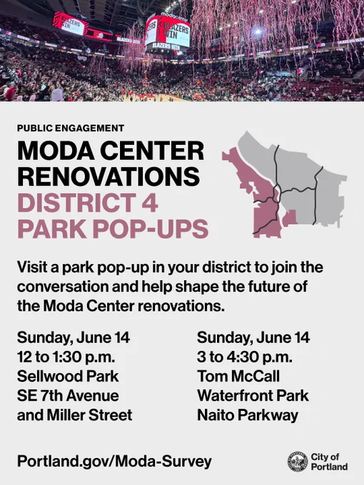 Photo of the jumbotron inside of the Moda Center. Text reads “Public Engagement: Moda Center Renovations District 4 Park Pop-Ups. Visit a park pop-up in your district to join the conversation and help shape the future of the Moda Center renovations. Sunday, June 14, 12 to 1:30pm, Sellwood Park. SE 7th Ave and Miller Street. Sunday, June 14, 3 to 4:30pm. Tom McCall Waterfront Park, Naito Parkway. Portland.gov/Moda-Survey.” City of Portland seal and wordmark.