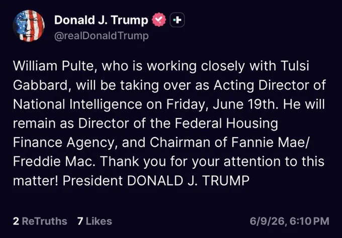 Truth Social post from Trump. “William Pulte, who is working closely with Tulsi Gabbard, will be taking over as Acting Director of National Intelligence on Friday, June 19th. He will remain as Director of the Federal Housing Finance Agency, and Chairman of Fannie Mae/ Freddie Mac. Thank you for your attention to this matter! President DONALD J. TRUMP”