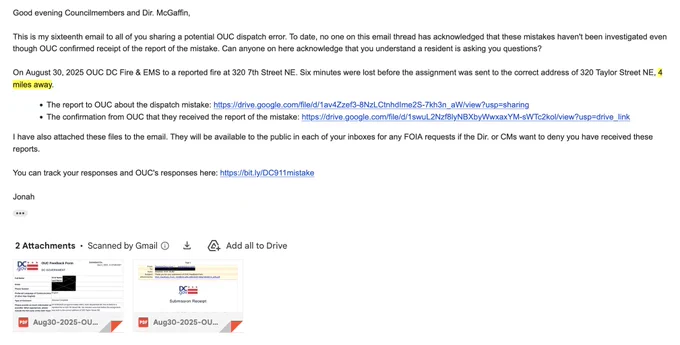 Email: Good evening Councilmembers and Dir. McGaffin,

This is my sixteenth email to all of you sharing a potential OUC dispatch error. To date, no one on this email thread has acknowledged that these mistakes haven't been investigated even though OUC confirmed receipt of the report of the mistake. Can anyone on here acknowledge that you understand a resident is asking you questions?

On August 30, 2025 OUC DC Fire & EMS to a reported fire at 320 7th Street NE. Six minutes were lost before the assignment was sent to the correct address of 320 Taylor Street NE, 4 miles away. 

The report to OUC about the dispatch mistake: https://drive.google.com/file/d/1av4Zzef3-8NzLCtnhdIme2S-7kh3n_aW/view?usp=sharing

The confirmation from OUC that they received the report of the mistake: https://drive.google.com/file/d/1swuL2Nzf8lyNBXbyWwxaxYM-sWTc2kol/view?usp=drive_link

I have also attached these files to the email. They will be available to the public in each of your inboxes for any FOIA request