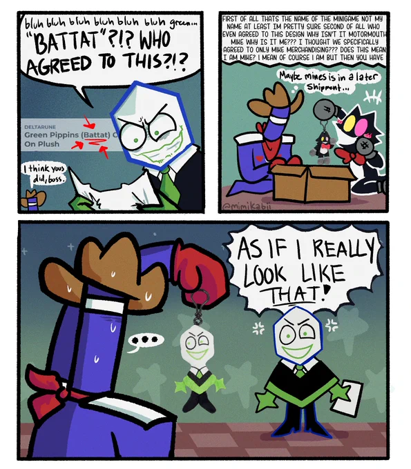 Battat, looking visibly angry: bluh bluh bluh green.. "BATTAT"?!? WHO AGREED TO THIS?!?
(The deltarune merchandise of his likeness is called Green Pippins (Battat))
Small Jongler in corner: I think you did, boss.

Battat then continues to ramble in the background, presumably having a meltdown: FIRST OF ALL THATS THE NAME OF THE MINIGAME NOT My 
NAME AT LEAST IM PRETTY SURE SECOND OF ALL WHO 
EVEN AGREED TO THIS DESIGN WHY ISN'T IT MOTORMOUTH
MIKE WHY IS IT ME??? I THOUGHT WE SPECIFICALLY
AGREED TO ONLY MIKE MERCHANDISING??? DOES THIS MEAN
I AM MIKE? i MEAN OF COURSE i AM BUT THEN YOU HAVE-

Meanwhile Pluey is overjoyed with her marketable keychain plush. Jongler looks for any merchandise of themself, thinking: Maybe mines is in a later shipment...

They hold up the Battat plush next to Battat, while he screams: AS IF I REALLY LOOK LIKE THAT!

He really does.
