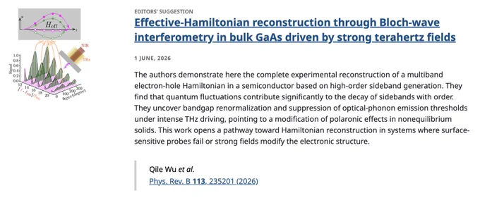 EDITORS' SUGGESTION
Effective-Hamiltonian reconstruction through Bloch-wave interferometry in bulk GaAs driven by strong terahertz fields
1 June, 2026
The authors demonstrate here the complete experimental reconstruction of a multiband electron-hole Hamiltonian in a semiconductor based on high-order sideband generation. They find that quantum fluctuations contribute significantly to the decay of sidebands with order. They uncover bandgap renormalization and suppression of optical-phonon emission thresholds under intense THz driving, pointing to a modification of polaronic effects in nonequilibrium solids. This work opens a pathway toward Hamiltonian reconstruction in systems where surface-sensitive probes fail or strong fields modify the electronic structure.

Qile Wu et al.
Phys. Rev. B 113, 235201 (2026)