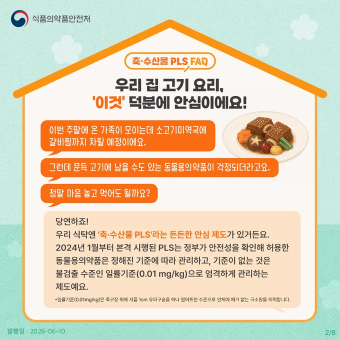 축·수산물 PLS FAQ
우리 집 고기 요리, '이것' 덕분에 안심이에요!

이번 주말에 온 가족이 모이는데 소고기미역국에 갈비찜까지 차릴 예정이에요. 그런데 문득 고기에 남을 수도 있는 동물용의약품이 걱정되더라고요. 
정말 마음 놓고 먹어도 될까요?

당연하죠! 우리 식탁엔 '축·수산물 PLS'라는 든든한 안심 제도가 있거든요. 2024년 1월부터 본격 시행된 PLS는 정부가 안전성을 확인해 허용한 동물용의약품은 정해진 기준에 따라 관리하고, 기준이 없는 것은 불검출 수준인 일률기준(0.01 mg/kg)으로 엄격하게 관리하는 제도예요.

*일률기준(0.01mg/kg)은 축구장 위에 지름 1cm 유리구슬을 하나 떨어뜨린 수준으로 인체에 해가 없는 극소량을 의미합니다.