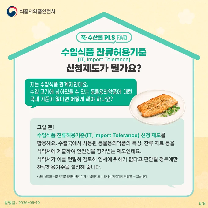 축·수산물 PLS FAQ
수입식품 잔류허용기준(IT, Import Tolerance) 신청제도가 뭔가요?

저는 수입식품 관계자인데요. 
수입 고기에 남아있을 수 있는 동물용의약품에 대한 국내 기준이 없다면 어떻게 해야 하나요?

그럴 땐! 수입식품 잔류허용기준(IT, Import Tolerance) 신청 제도를 활용해요. 수출국에서 사용된 동물용의약품의 독성, 잔류 자료 등을 식약처에 제출하여 안전성을 평가받는 제도인데요. 식약처가 이를 면밀히 검토해 인체에 위해가 없다고 판단될 경우에만 잔류허용기준을 설정해 줍니다.

*신청 방법은 식품의약품안전처 홈페이지 > 법령자료 > 안내서/지침에서 확인할 수 있습니다.