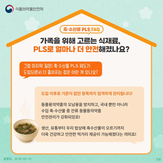 축·수산물 PLS FAQ
가족을 위해 고르는 식재료, PLS로 얼마나 더 안전해졌나요?

그럼 마지막 질문! 축·수산물 PLS 제도가 도입되면서 더 좋아지는 점은 어떤 게 있나요?

도입 이후로 기준이 없던 항목까지 엄격하게 관리됩니다!
동물용의약품의 오남용을 방지하고, 국내뿐만 아니라 수입 축·수산물 중 잔류 동물용의약품 안전관리가 강화되었죠!
생산, 유통부터 우리 밥상에 축수산물이 오르기까지 더욱 건강하고 안전한 먹거리 제공이 가능해졌다는 의미죠!