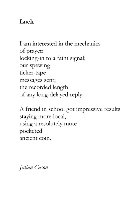 Luck


I am interested in the mechanics
of prayer:
locking-in to a faint signal;
our spewing 
ticker-tape 
messages sent;
the recorded length 
of any long-delayed reply.

A friend in school got impressive results
staying more local,
using a resolutely mute 
pocketed 
ancient coin.



Julian Cason