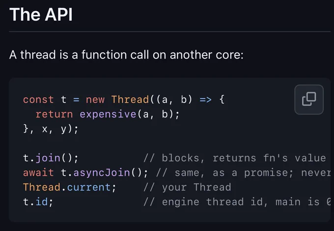 The API

A thread is a function call on another core:

const t = new Thread((a, b) => {
  return expensive(a, b);
}, x, y);

t.join();          // blocks, returns fn's value or rethrows its exception
await t.asyncJoin(); // same, as a promise; never blocks
Thread.current;    // your Thread
t.id;              // engine thread id, main is 0