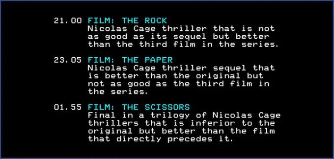 21.00 FILM: THE ROCK
Nicolas Cage thriller that
is not as good as its sequel but better than the third film in the series.

23.05 FILM: THE PAPER
Nicolas Cage thriller sequel that is better than the original but not as good as the third film in the series.

01.55 FILM: THE SCISSORS
Final in a trilogy of Nicolas Cage thrillers that is inferior to the original but better than the film that directly precedes it.