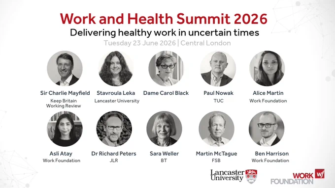 Work and Health Summit 2026
Delivering healthy work in uncertain times
Tuesday 23 June 2026 | Central London

> Sir Charlie Mayfield, Keep Britain Working Review
> Professor Stavroula Leka, Lancaster University
> Dame Carol Black
> Paul Nowak, TUC
> Alice Martin, Work Foundation
> Asli Atay, Work Foundation 
> Dr Richard Peters, JLR
> Ben Harrison, Work Foundation
> Martin McTague, FSB
> Sara Weller, BT.

Lancaster University and Work Foundation logos