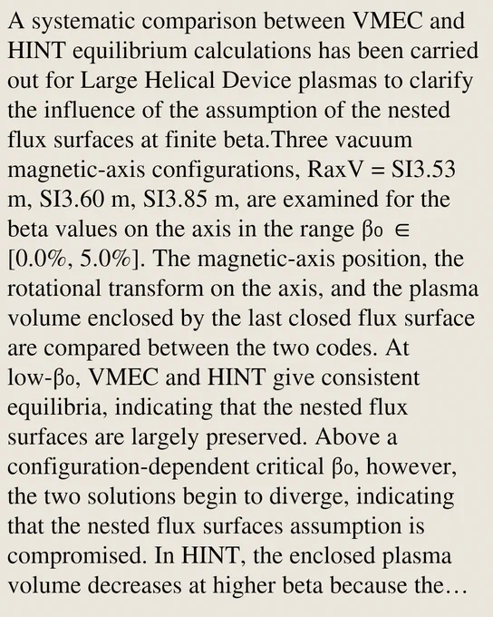 A systematic comparison between VMEC and HINT equilibrium calculations has been carried out for Large Helical Device plasmas to clarify the influence of the assumption of the nested flux surfaces at finite beta.Three vacuum magnetic-axis configurations, RaxV = SI3.53 m, SI3.60 m, SI3.85 m, are examined for the beta values on the axis in the range β₀ ∈ [0.0%, 5.0%]. The magnetic-axis position, the rotational transform on the axis, and the plasma volume enclosed by the last closed flux surface are compared between the two codes. At low-β₀, VMEC and HINT give consistent equilibria, indicating that the nested flux surfaces are largely preserved. Above a configuration-dependent critical β₀, however, the two solutions begin to diverge, indicating that the nested flux surfaces assumption is compromised. In HINT, the enclosed plasma volume decreases at higher beta because the stochastic magnetic field evolves near the plasma edge, whereas VMEC cannot represent this flux surface breaking due to