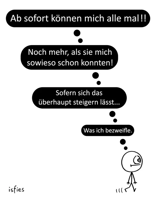 Ein einzelnes Comicbild, das ein einfaches Strichmännchen in der rechten unteren Ecke zeigt. Es geht vorwärts, blickt dabei jedoch nach oben. Über seinem Kopf reihen sich vier schwarze Gedankenblasen mit weißem Text vertikal nach oben auf.

Die Gedankenblasen lauten von oben nach unten gelesen:

Oberste Blase: „Ab sofort können mich alle mal!!“

Zweite Blase: „Noch mehr, als sie mich sowieso schon konnten!“

Dritte Blase: „Sofern sich das überhaupt steigern lässt...“

Unterste Blase (direkt über dem Kopf): „Was ich bezweifle.“