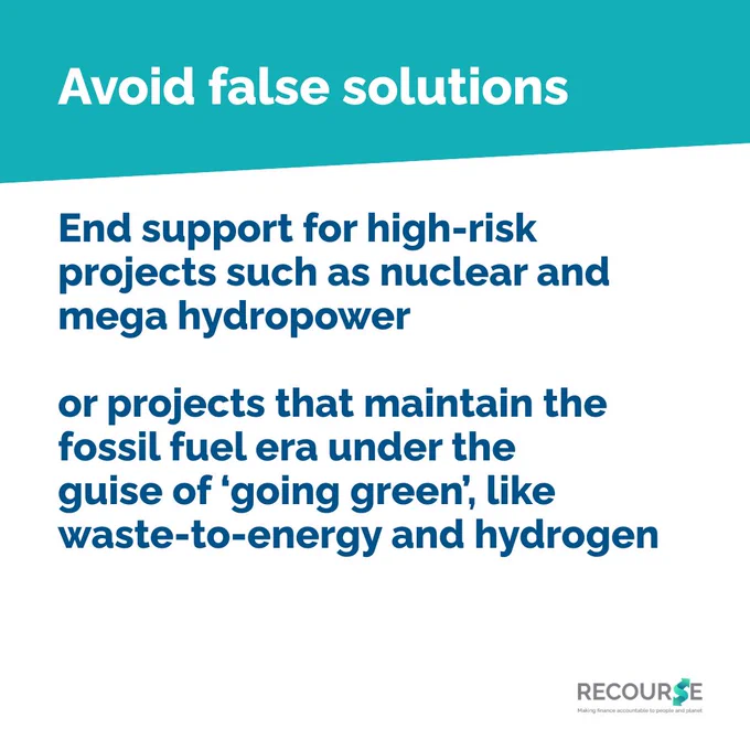 Blue, teal and white colours. Text only square card. 

Avoid false solutions

End support for high-risk projects such as nuclear and mega hydropower

or projects that maintain the fossil fuel era under the 
guise of ‘going green’, like 
waste-to-energy and hydrogen

Recourse logo in corner.  